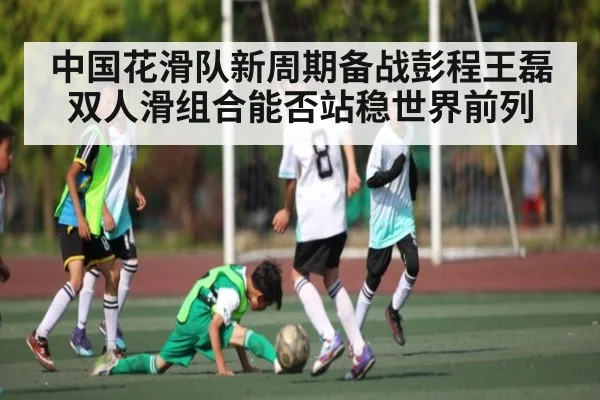 中国花滑队新周期备战彭程王磊双人滑组合能否站稳世界前列
